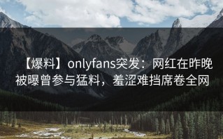 【爆料】onlyfans突发：网红在昨晚被曝曾参与猛料，羞涩难挡席卷全网