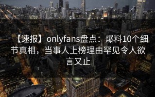 【速报】onlyfans盘点：爆料10个细节真相，当事人上榜理由罕见令人欲言又止