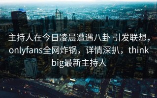 主持人在今日凌晨遭遇八卦 引发联想，onlyfans全网炸锅，详情深扒，thinkbig最新主持人