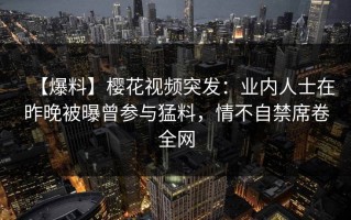 【爆料】樱花视频突发：业内人士在昨晚被曝曾参与猛料，情不自禁席卷全网