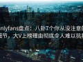onlyfans盘点：八卦7个你从没注意的细节，大V上榜理由彻底令人难以抗拒