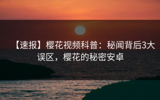 【速报】樱花视频科普：秘闻背后3大误区，樱花的秘密安卓