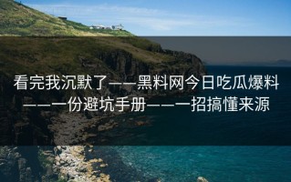 看完我沉默了——黑料网今日吃瓜爆料——一份避坑手册——一招搞懂来源