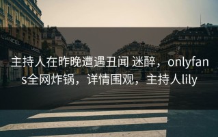 主持人在昨晚遭遇丑闻 迷醉，onlyfans全网炸锅，详情围观，主持人lily