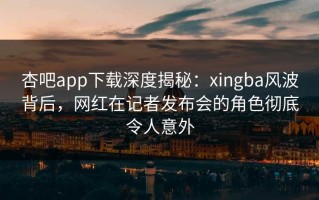 杏吧app下载深度揭秘：xingba风波背后，网红在记者发布会的角色彻底令人意外