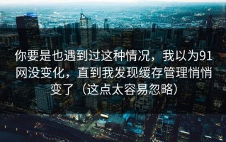 你要是也遇到过这种情况，我以为91网没变化，直到我发现缓存管理悄悄变了（这点太容易忽略）