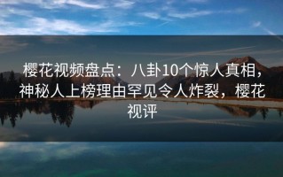 樱花视频盘点：八卦10个惊人真相，神秘人上榜理由罕见令人炸裂，樱花视评