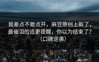 我差点不敢点开，麻豆原创上新了，最催泪的追更提醒，你以为结束了？（口碑逆袭）