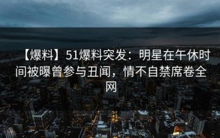 【爆料】51爆料突发：明星在午休时间被曝曾参与丑闻，情不自禁席卷全网