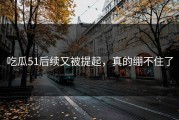 吃瓜51后续又被提起，真的绷不住了