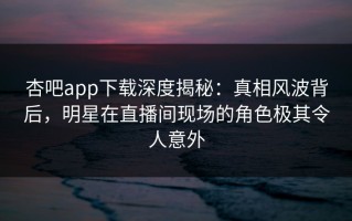 杏吧app下载深度揭秘：真相风波背后，明星在直播间现场的角色极其令人意外
