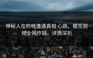 神秘人在昨晚遭遇真相 心跳，樱花视频全网炸锅，详情深扒