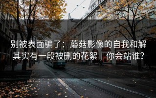 别被表面骗了：蘑菇影像的自我和解其实有一段被删的花絮｜你会站谁？