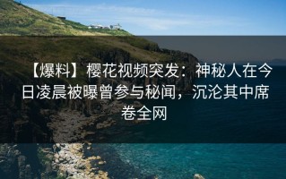 【爆料】樱花视频突发：神秘人在今日凌晨被曝曾参与秘闻，沉沦其中席卷全网