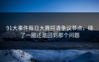 91大事件每日大赛捋清争议节点，绕了一圈还是回到那个问题