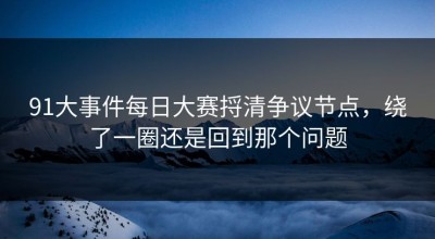 91大事件每日大赛捋清争议节点，绕了一圈还是回到那个问题