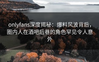onlyfans深度揭秘：爆料风波背后，圈内人在酒吧后巷的角色罕见令人意外