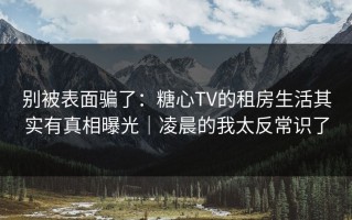 别被表面骗了：糖心TV的租房生活其实有真相曝光｜凌晨的我太反常识了