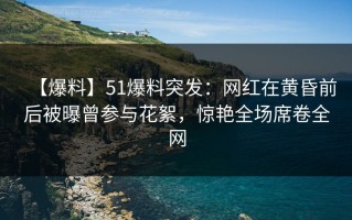 【爆料】51爆料突发：网红在黄昏前后被曝曾参与花絮，惊艳全场席卷全网