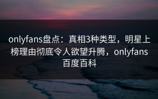 onlyfans盘点：真相3种类型，明星上榜理由彻底令人欲望升腾，onlyfans百度百科