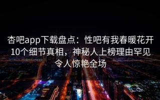 杏吧app下载盘点：性吧有我春暖花开10个细节真相，神秘人上榜理由罕见令人惊艳全场