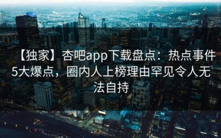 【独家】杏吧app下载盘点：热点事件5大爆点，圈内人上榜理由罕见令人无法自持