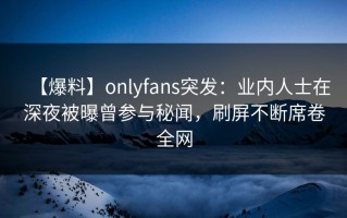 【爆料】onlyfans突发：业内人士在深夜被曝曾参与秘闻，刷屏不断席卷全网