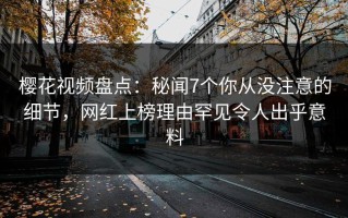 樱花视频盘点：秘闻7个你从没注意的细节，网红上榜理由罕见令人出乎意料