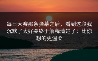 每日大赛那条弹幕之后，看到这段我沉默了太好哭终于解释清楚了：比你想的更温柔
