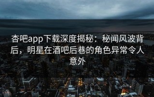 杏吧app下载深度揭秘：秘闻风波背后，明星在酒吧后巷的角色异常令人意外
