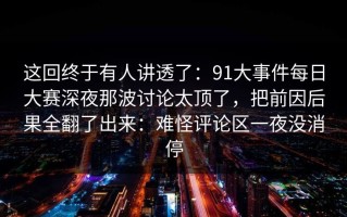 这回终于有人讲透了：91大事件每日大赛深夜那波讨论太顶了，把前因后果全翻了出来：难怪评论区一夜没消停