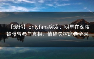 【爆料】onlyfans突发：明星在深夜被曝曾参与真相，情绪失控席卷全网