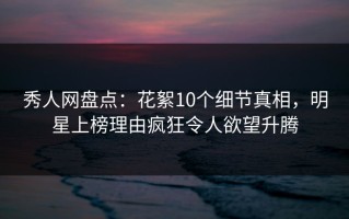 秀人网盘点：花絮10个细节真相，明星上榜理由疯狂令人欲望升腾