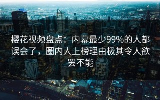 樱花视频盘点：内幕最少99%的人都误会了，圈内人上榜理由极其令人欲罢不能