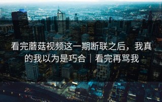 看完蘑菇视频这一期断联之后，我真的我以为是巧合｜看完再骂我