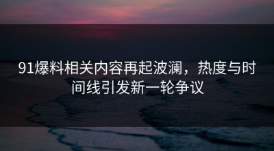 91爆料相关内容再起波澜，热度与时间线引发新一轮争议