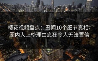 樱花视频盘点：丑闻10个细节真相，圈内人上榜理由疯狂令人无法置信