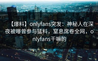 【爆料】onlyfans突发：神秘人在深夜被曝曾参与猛料，窒息席卷全网，onlyfans干嘛的