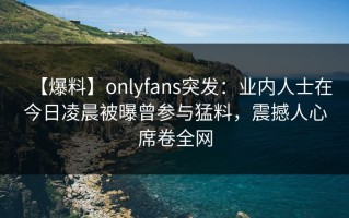 【爆料】onlyfans突发：业内人士在今日凌晨被曝曾参与猛料，震撼人心席卷全网