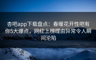 杏吧app下载盘点：春暖花开性吧有你5大爆点，网红上榜理由异常令人瞬间沦陷
