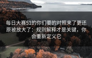 每日大赛51的你们要的对照来了更还原被放大了：规则解释才是关键，你会重新定义它