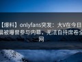 【爆料】onlyfans突发：大V在今日凌晨被曝曾参与内幕，无法自持席卷全网