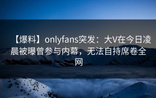 【爆料】onlyfans突发：大V在今日凌晨被曝曾参与内幕，无法自持席卷全网