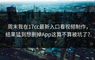 周末我在17cc最新入口看视频制作，结果猛到想删掉App这算不算被坑了？