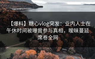 【爆料】糖心vlog突发：业内人士在午休时间被曝曾参与真相，暧昧蔓延席卷全网