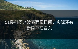 51爆料网这波表面像旧闻，实际还有新内幕在冒头