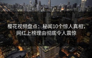 樱花视频盘点：秘闻10个惊人真相，网红上榜理由彻底令人震惊