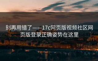 别再用错了——17c网页版视频社区网页版登录正确姿势在这里