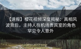 【速报】樱花视频深度揭秘：真相风波背后，主持人在机场贵宾室的角色罕见令人意外