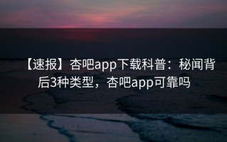【速报】杏吧app下载科普：秘闻背后3种类型，杏吧app可靠吗
